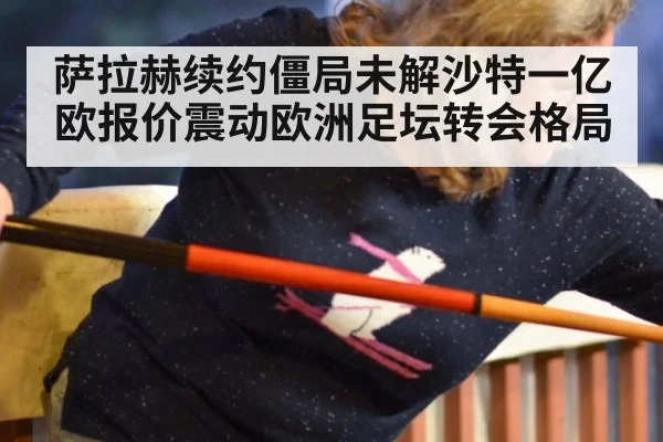 萨拉赫续约僵局未解沙特一亿欧报价震动欧洲足坛转会格局
